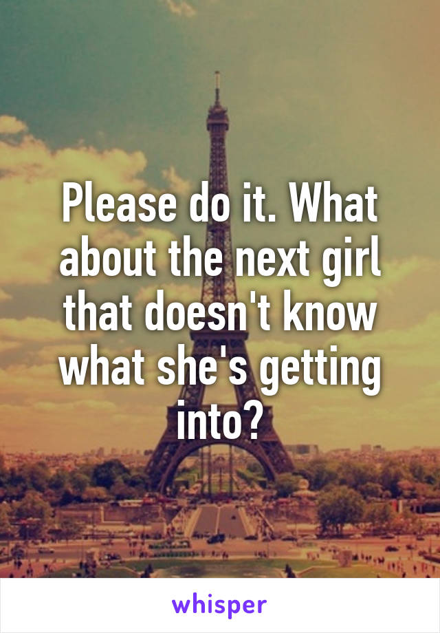 Please do it. What about the next girl that doesn't know what she's getting into?