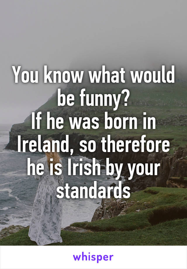 You know what would be funny?
If he was born in Ireland, so therefore he is Irish by your standards