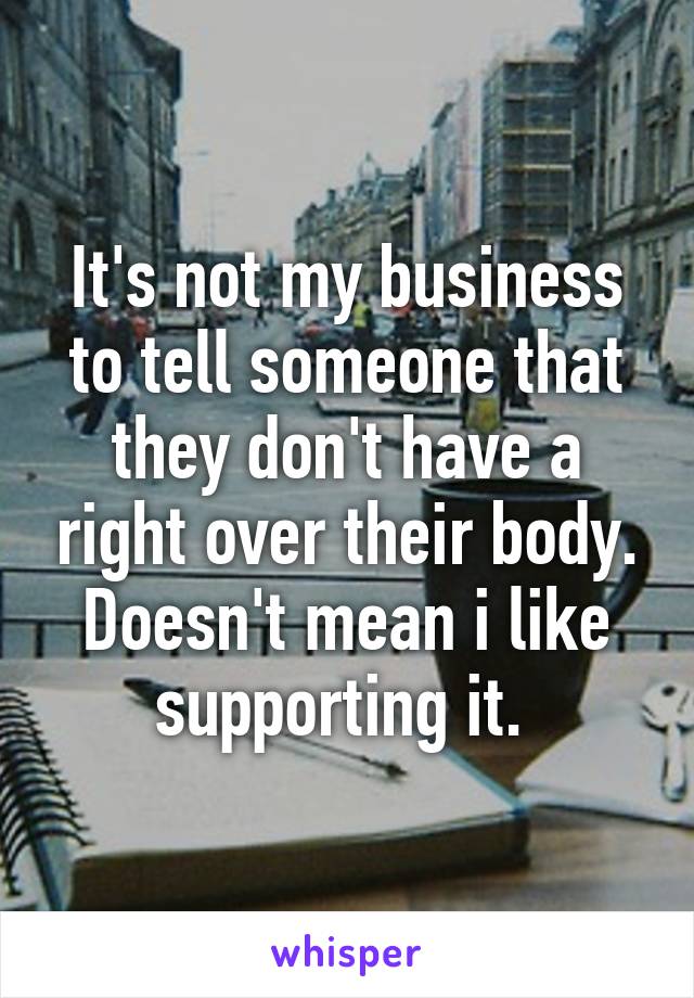 It's not my business to tell someone that they don't have a right over their body. Doesn't mean i like supporting it. 