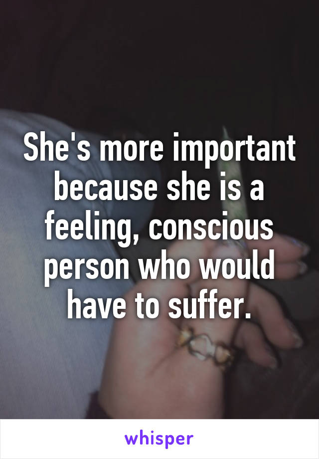 She's more important because she is a feeling, conscious person who would have to suffer.
