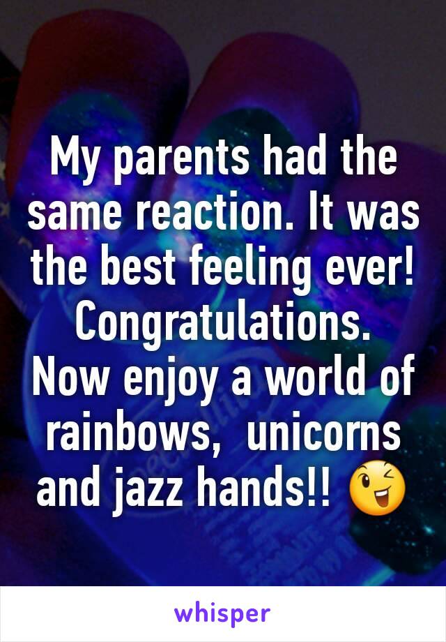 My parents had the same reaction. It was the best feeling ever! Congratulations.  Now enjoy a world of rainbows,  unicorns and jazz hands!! 😉