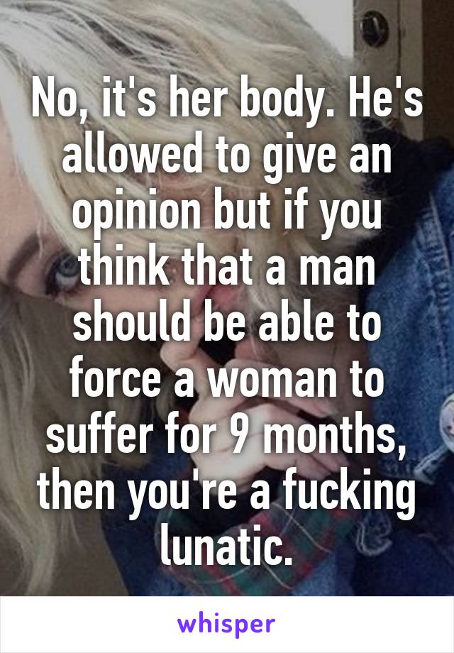No, it's her body. He's allowed to give an opinion but if you think that a man should be able to force a woman to suffer for 9 months, then you're a fucking lunatic.