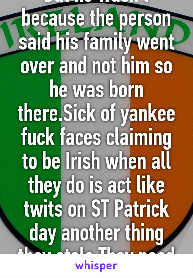 But he wasn't because the person said his family went over and not him so he was born there.Sick of yankee fuck faces claiming to be Irish when all they do is act like twits on ST Patrick day another thing they stole.They need to piss off