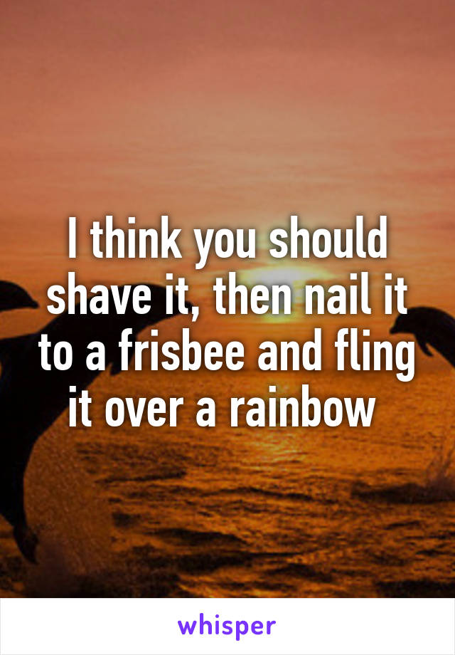 I think you should shave it, then nail it to a frisbee and fling it over a rainbow 