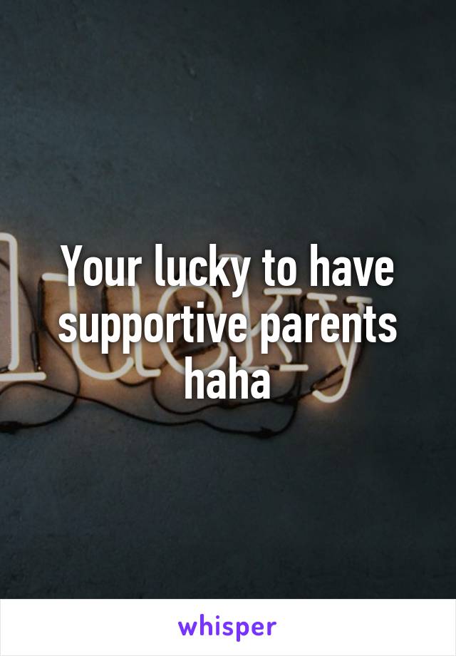 Your lucky to have supportive parents haha