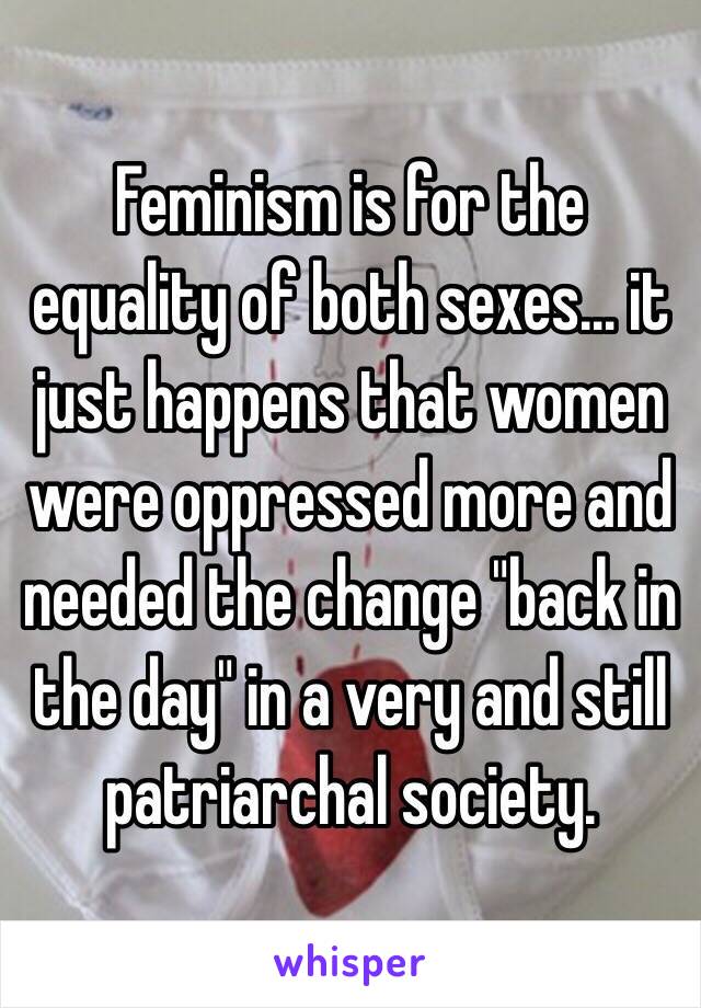 Feminism is for the equality of both sexes… it just happens that women were oppressed more and needed the change "back in the day" in a very and still patriarchal society. 