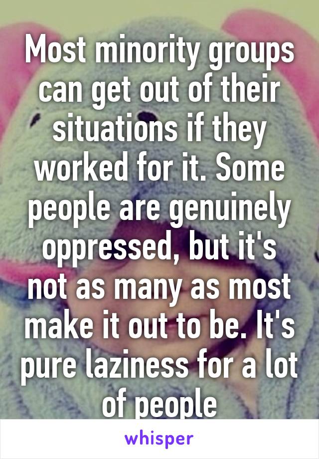 Most minority groups can get out of their situations if they worked for it. Some people are genuinely oppressed, but it's not as many as most make it out to be. It's pure laziness for a lot of people