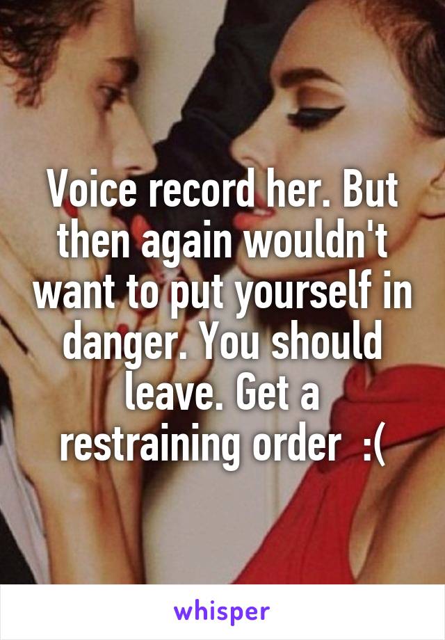 Voice record her. But then again wouldn't want to put yourself in danger. You should leave. Get a restraining order  :(