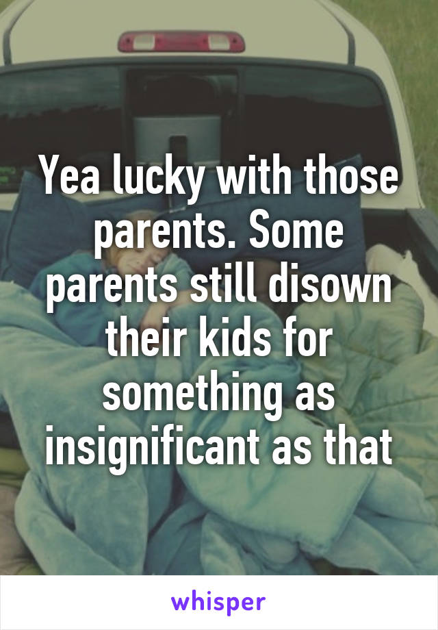 Yea lucky with those parents. Some parents still disown their kids for something as insignificant as that