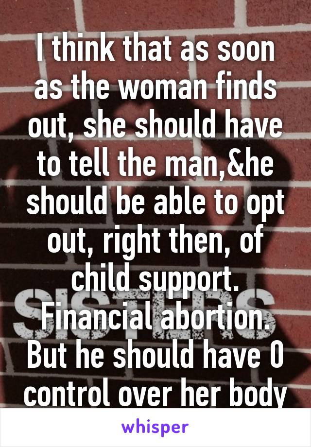 I think that as soon as the woman finds out, she should have to tell the man,&he should be able to opt out, right then, of child support. Financial abortion. But he should have 0 control over her body