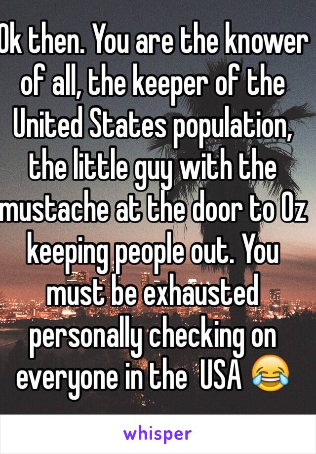 Ok then. You are the knower of all, the keeper of the United States population, the little guy with the mustache at the door to Oz keeping people out. You must be exhausted personally checking on everyone in the  USA 😂