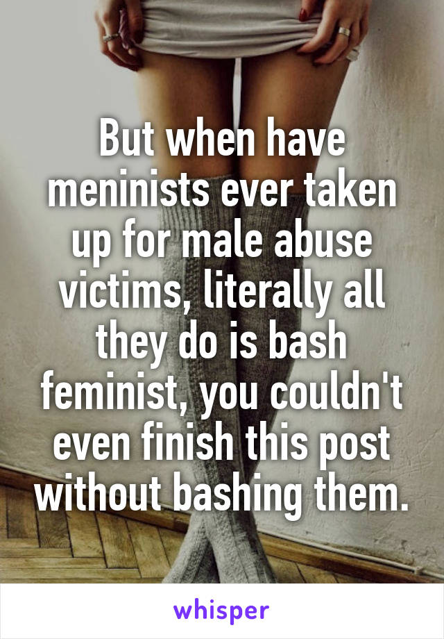 But when have meninists ever taken up for male abuse victims, literally all they do is bash feminist, you couldn't even finish this post without bashing them.