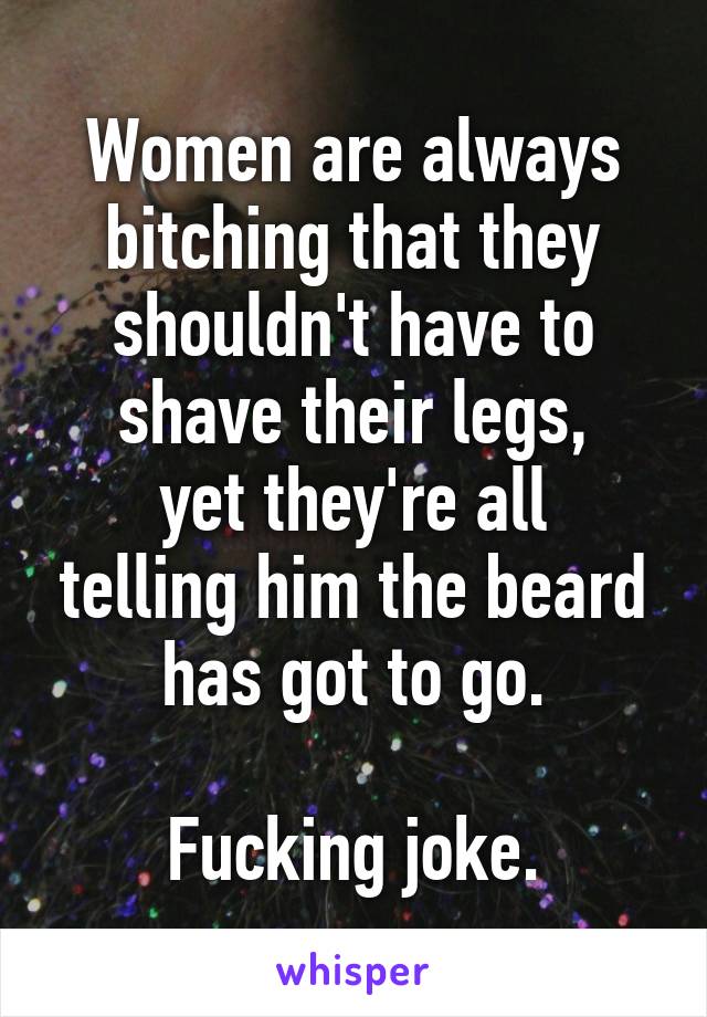 Women are always bitching that they shouldn't have to shave their legs,
yet they're all telling him the beard has got to go.

Fucking joke.