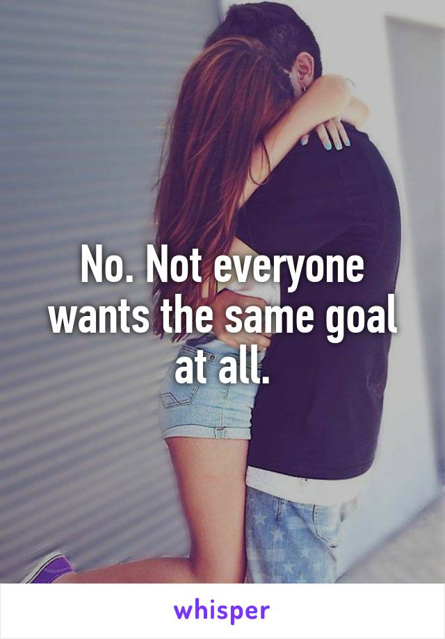 No. Not everyone wants the same goal at all.