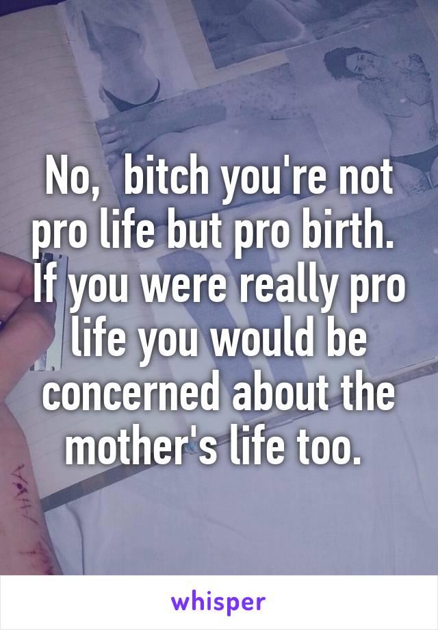 No,  bitch you're not pro life but pro birth.  If you were really pro life you would be concerned about the mother's life too. 