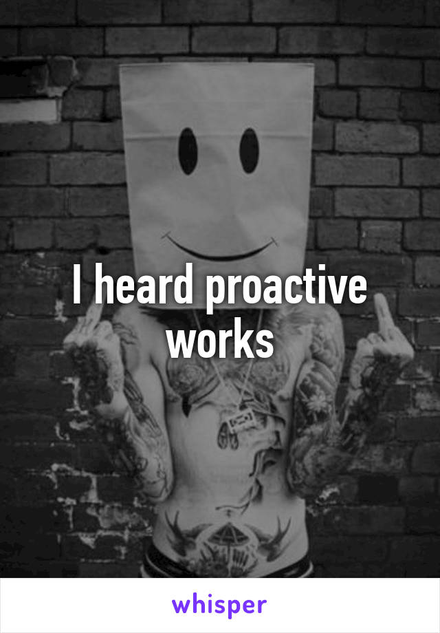 I heard proactive works