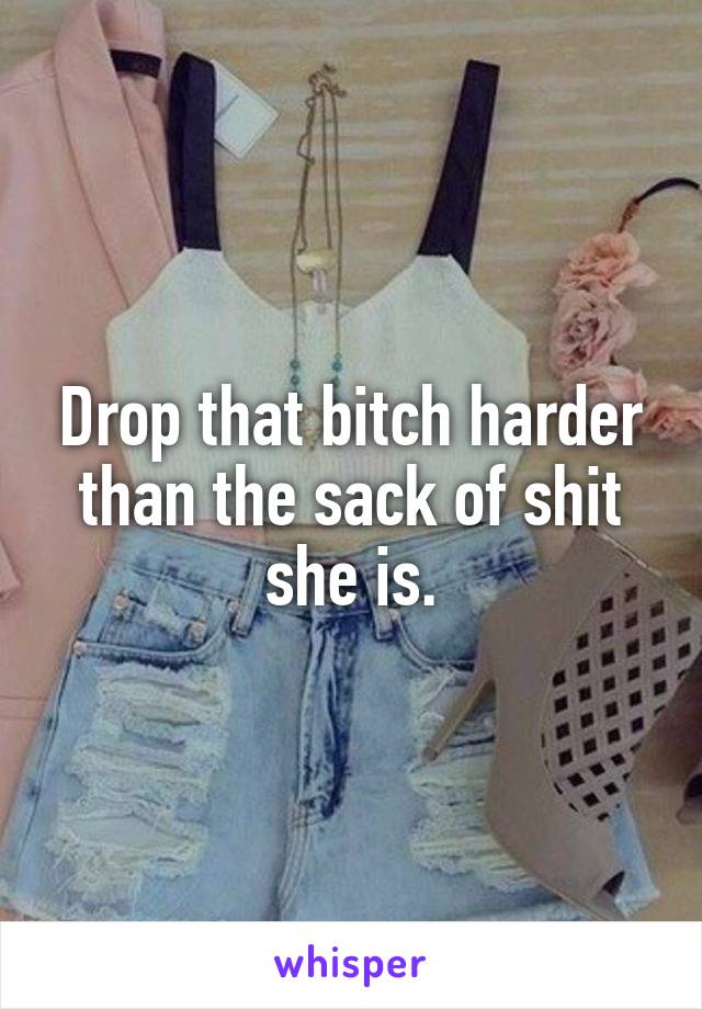 Drop that bitch harder than the sack of shit she is.