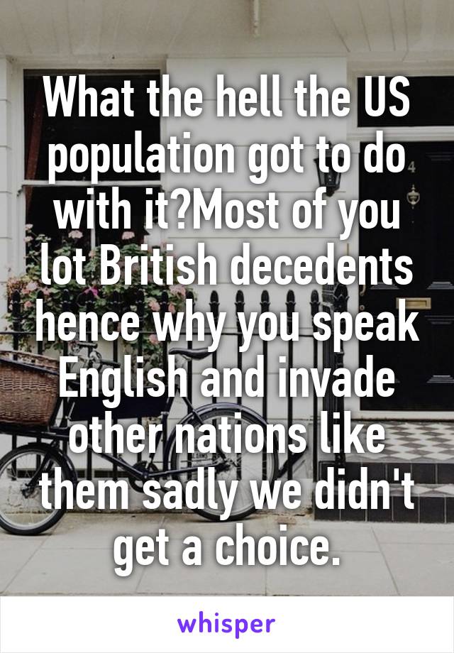 What the hell the US population got to do with it?Most of you lot British decedents hence why you speak English and invade other nations like them sadly we didn't get a choice.