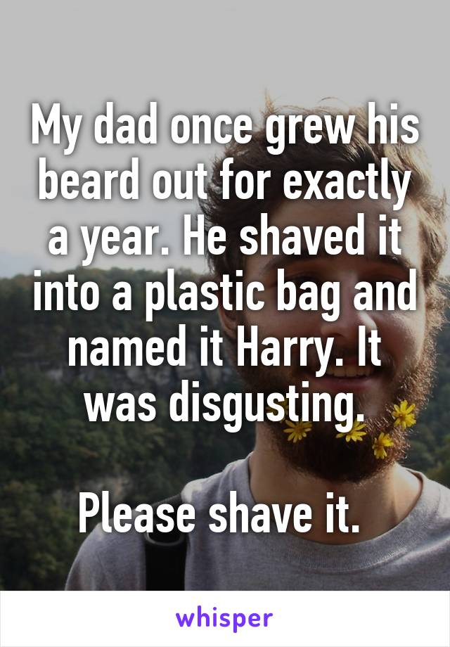 My dad once grew his beard out for exactly a year. He shaved it into a plastic bag and named it Harry. It was disgusting.

Please shave it. 