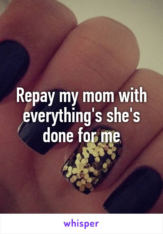 Repay my mom with everything's she's done for me