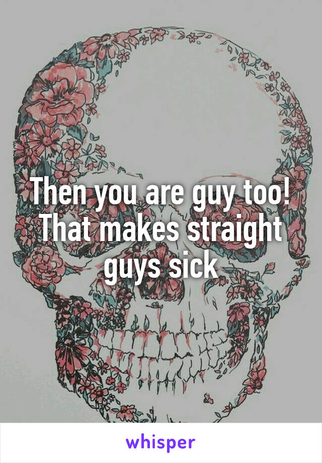Then you are guy too!
That makes straight guys sick