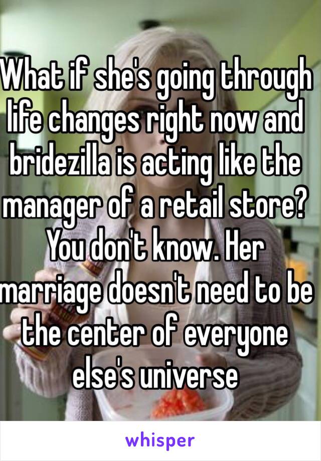 What if she's going through life changes right now and bridezilla is acting like the manager of a retail store? You don't know. Her marriage doesn't need to be the center of everyone else's universe 