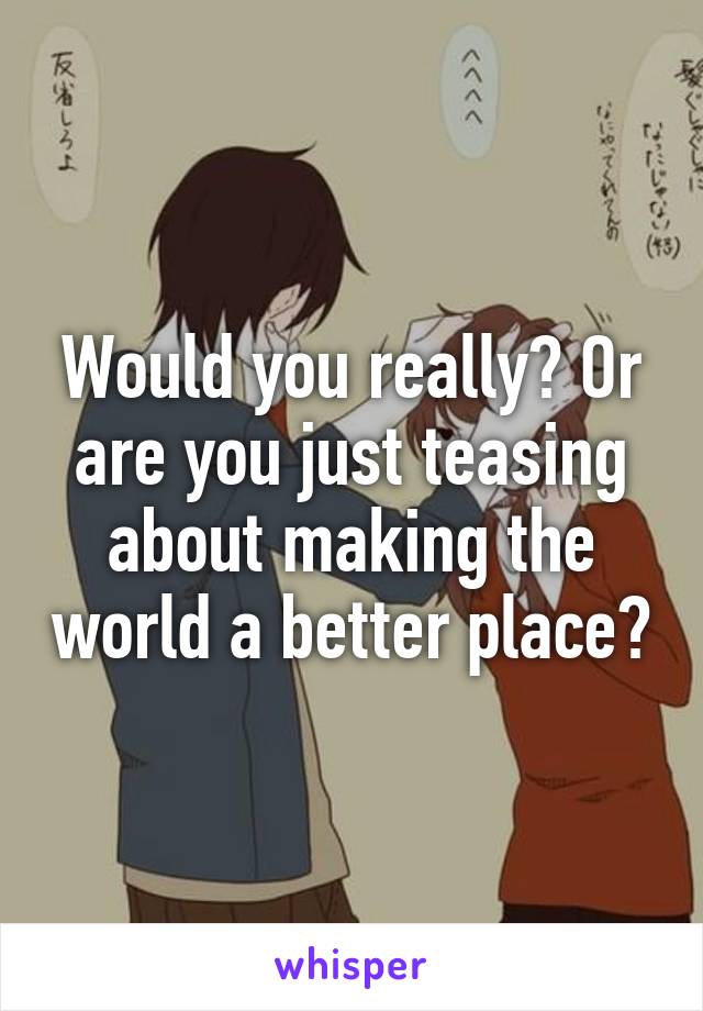 Would you really? Or are you just teasing about making the world a better place?