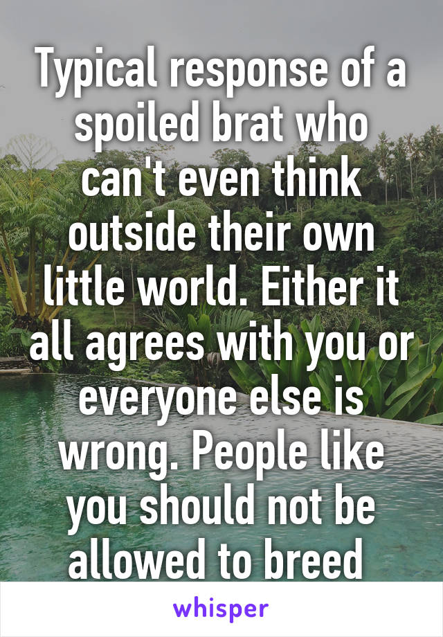 Typical response of a spoiled brat who can't even think outside their own little world. Either it all agrees with you or everyone else is wrong. People like you should not be allowed to breed 