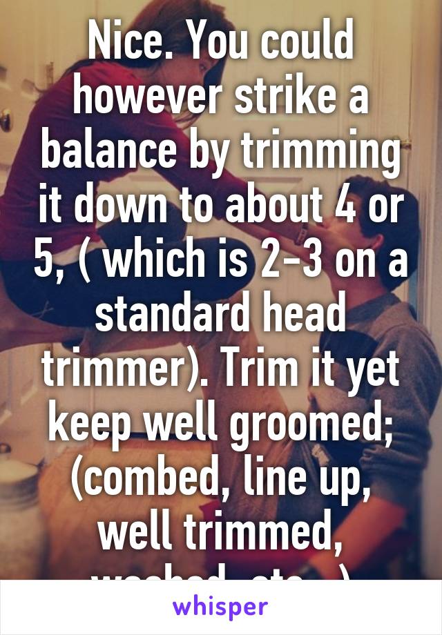 Nice. You could however strike a balance by trimming it down to about 4 or 5, ( which is 2-3 on a standard head trimmer). Trim it yet keep well groomed; (combed, line up, well trimmed, washed, etc...)