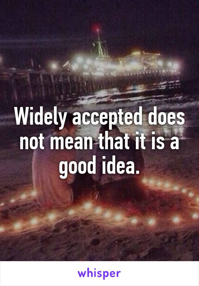 Widely accepted does not mean that it is a good idea.