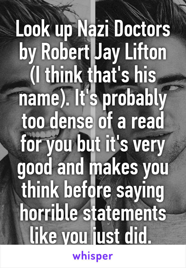 Look up Nazi Doctors by Robert Jay Lifton (I think that's his name). It's probably too dense of a read for you but it's very good and makes you think before saying horrible statements like you just did. 