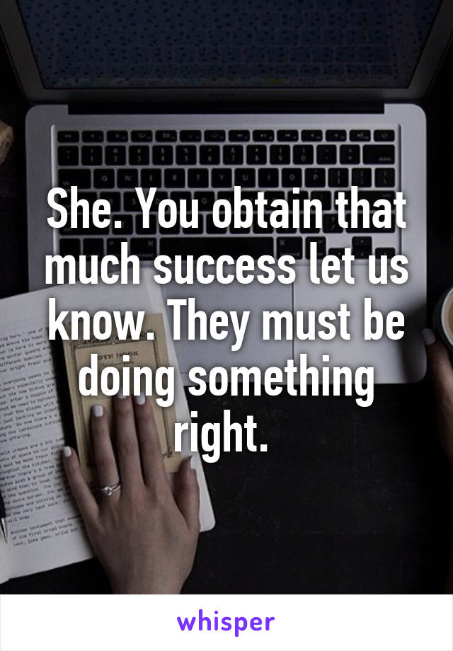 She. You obtain that much success let us know. They must be doing something right. 