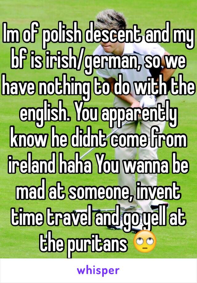 Im of polish descent and my bf is irish/german, so we have nothing to do with the english. You apparently know he didnt come from ireland haha You wanna be mad at someone, invent time travel and go yell at the puritans 🙄