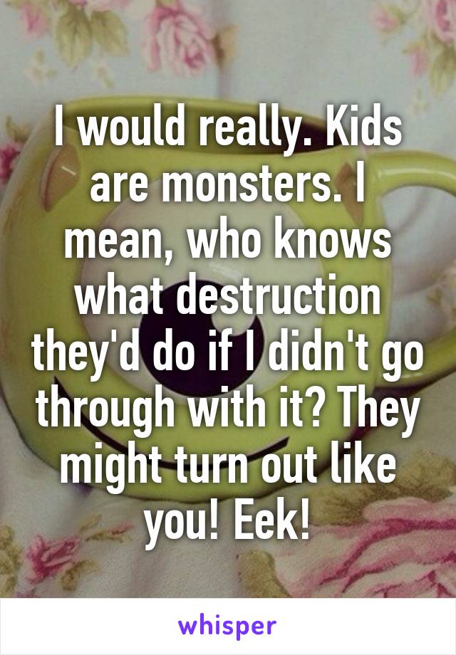 I would really. Kids are monsters. I mean, who knows what destruction they'd do if I didn't go through with it? They might turn out like you! Eek!