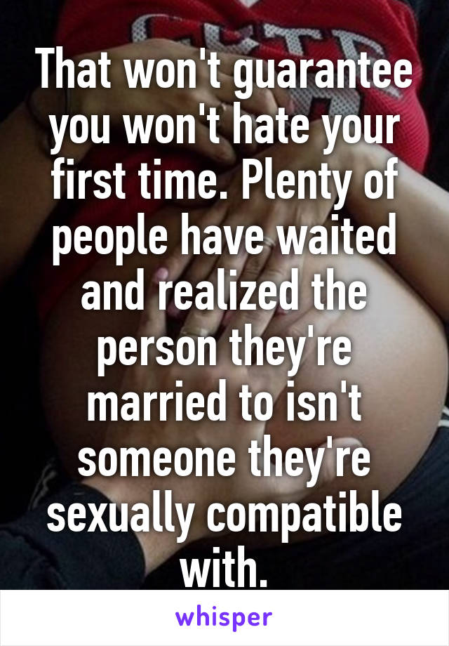 That won't guarantee you won't hate your first time. Plenty of people have waited and realized the person they're married to isn't someone they're sexually compatible with.
