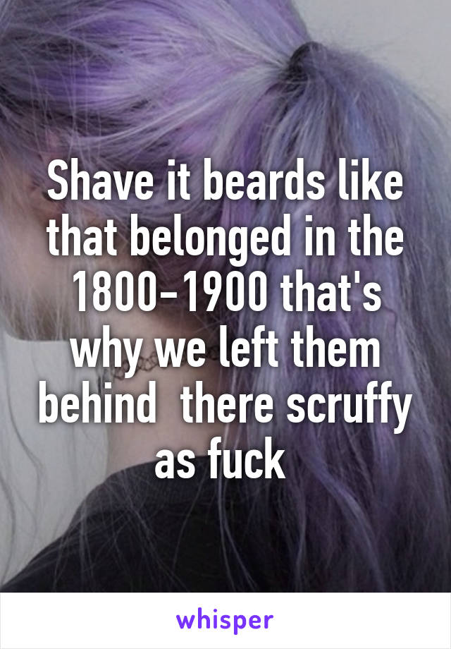 Shave it beards like that belonged in the 1800-1900 that's why we left them behind  there scruffy as fuck 