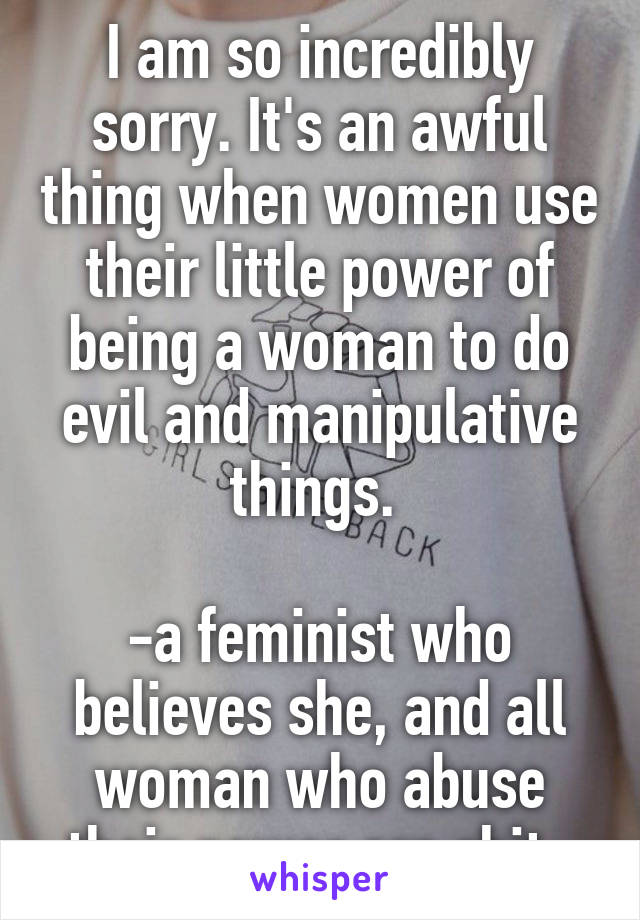 I am so incredibly sorry. It's an awful thing when women use their little power of being a woman to do evil and manipulative things. 

-a feminist who believes she, and all woman who abuse their power are shit. 