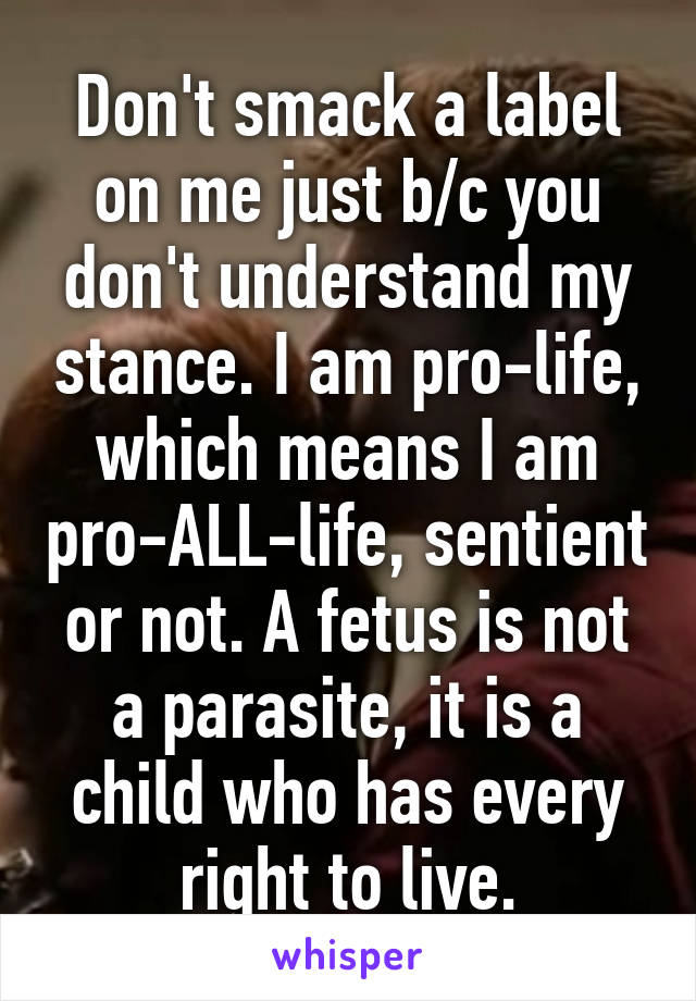 Don't smack a label on me just b/c you don't understand my stance. I am pro-life, which means I am pro-ALL-life, sentient or not. A fetus is not a parasite, it is a child who has every right to live.