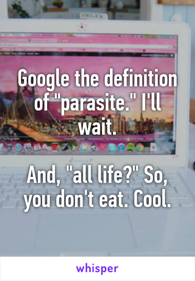 Google the definition of "parasite." I'll wait.

And, "all life?" So, you don't eat. Cool.