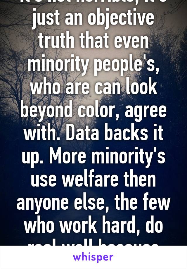 It's not horrible, it's just an objective truth that even minority people's, who are can look beyond color, agree with. Data backs it up. More minority's use welfare then anyone else, the few who work hard, do real well because they earned it