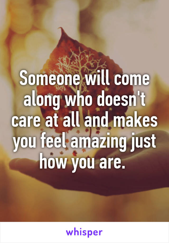 Someone will come along who doesn't care at all and makes you feel amazing just how you are. 