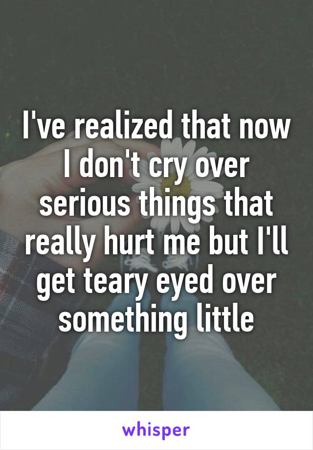 I've realized that now I don't cry over serious things that really hurt me but I'll get teary eyed over something little