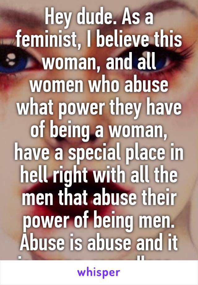 Hey dude. As a feminist, I believe this woman, and all women who abuse what power they have of being a woman, have a special place in hell right with all the men that abuse their power of being men. Abuse is abuse and it is wrong, regardless. 