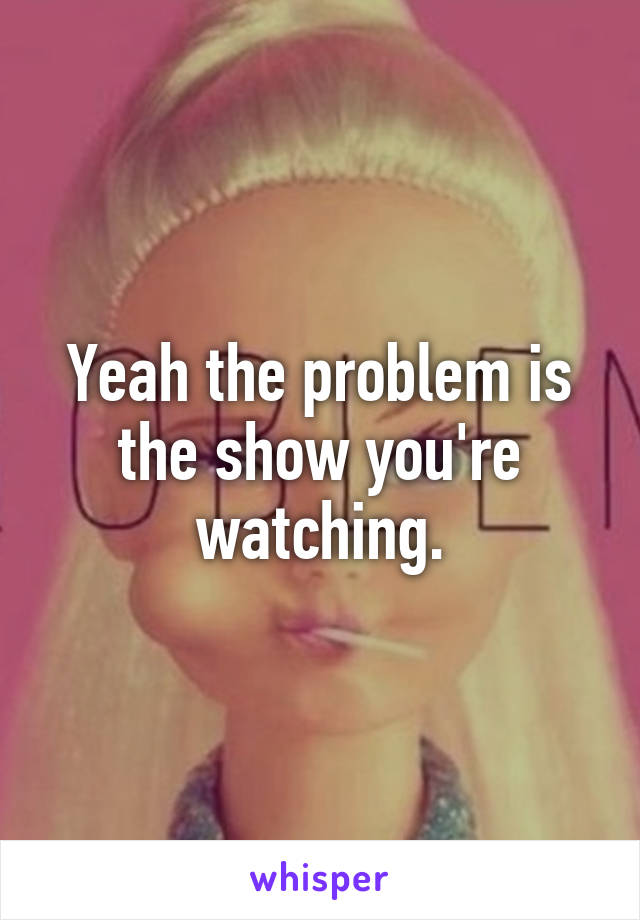 Yeah the problem is the show you're watching.