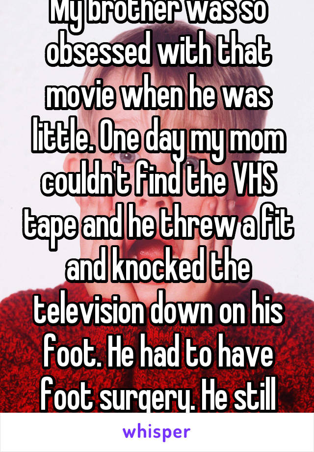 My brother was so obsessed with that movie when he was little. One day my mom couldn't find the VHS tape and he threw a fit and knocked the television down on his foot. He had to have foot surgery. He still has the scar!