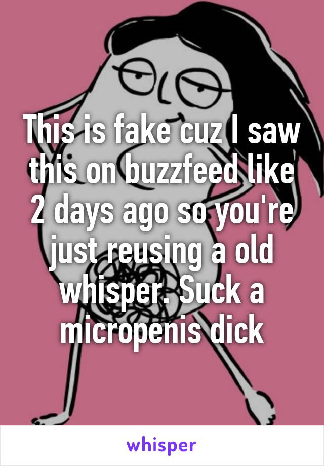 This is fake cuz I saw this on buzzfeed like 2 days ago so you're just reusing a old whisper. Suck a micropenis dick