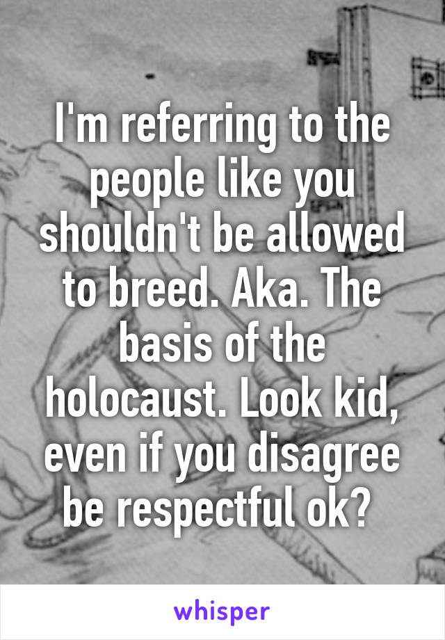 I'm referring to the people like you shouldn't be allowed to breed. Aka. The basis of the holocaust. Look kid, even if you disagree be respectful ok? 