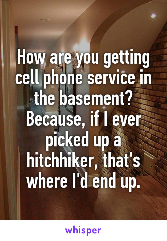 How are you getting cell phone service in the basement? Because, if I ever picked up a hitchhiker, that's where I'd end up.