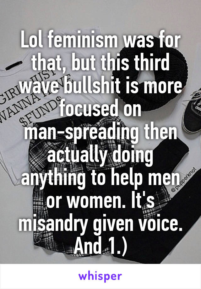 Lol feminism was for that, but this third wave bullshit is more focused on man-spreading then actually doing anything to help men or women. It's misandry given voice. And 1.)