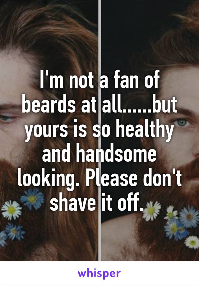 I'm not a fan of beards at all......but yours is so healthy and handsome looking. Please don't shave it off. 